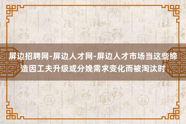 屏边招聘网-屏边人才网-屏边人才市场当这些缔造因工夫升级或分娩需求变化而被淘汰时